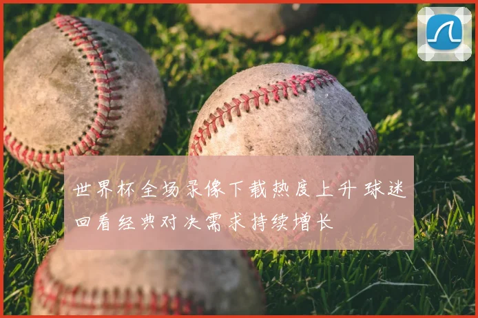 世界杯全场录像下载热度上升 球迷回看经典对决需求持续增长
