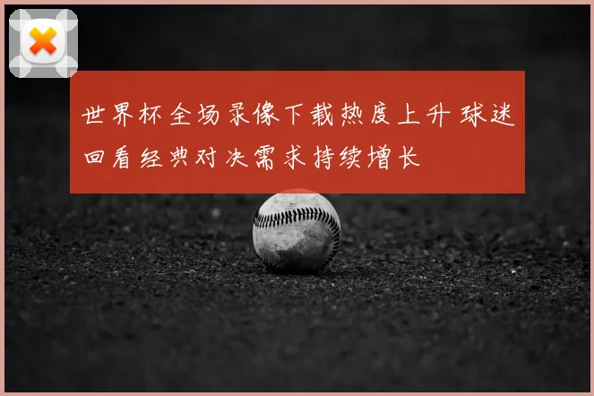 世界杯全场录像下载热度上升 球迷回看经典对决需求持续增长