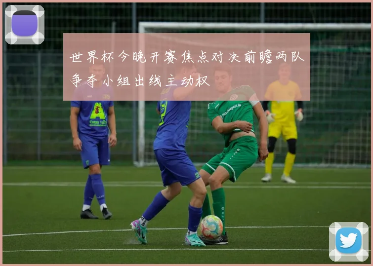 世界杯今晚开赛焦点对决前瞻两队争夺小组出线主动权