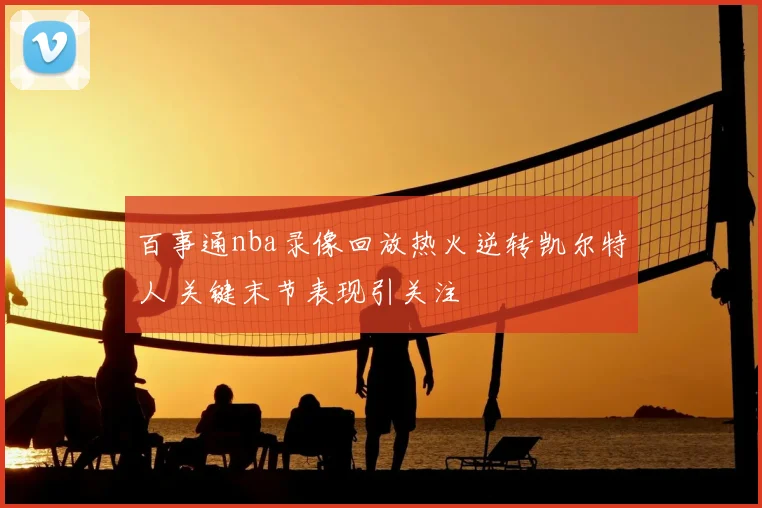 百事通nba录像回放热火逆转凯尔特人 关键末节表现引关注