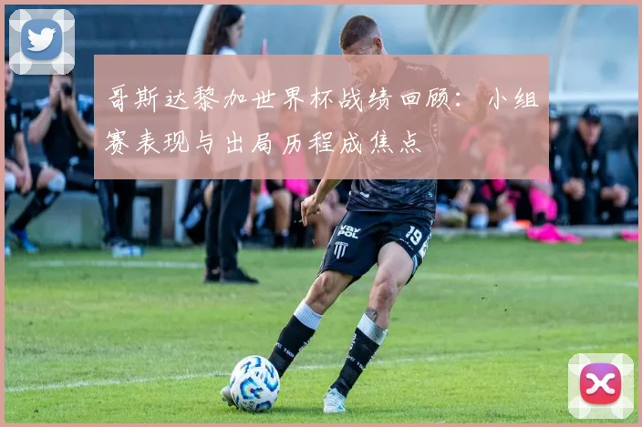 哥斯达黎加世界杯战绩回顾：小组赛表现与出局历程成焦点