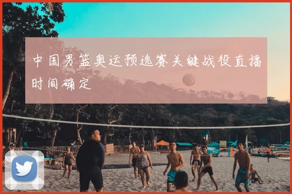 中国男篮奥运预选赛关键战役直播时间确定
