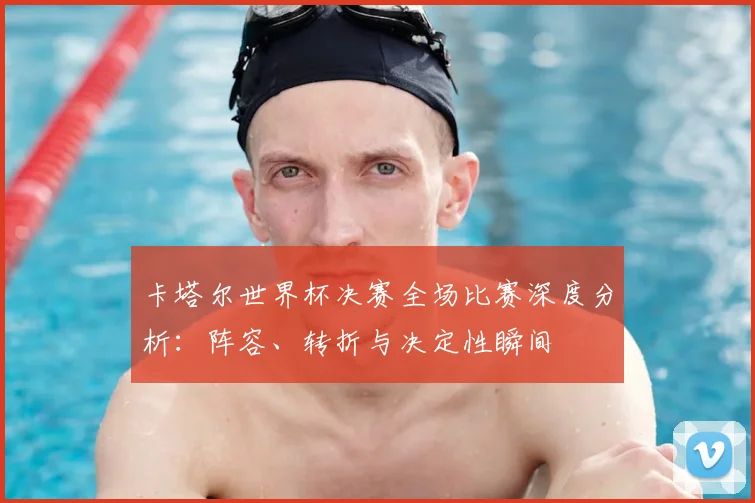 卡塔尔世界杯决赛全场比赛深度分析：阵容、转折与决定性瞬间