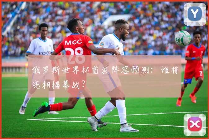俄罗斯世界杯首发阵容预测:谁将亮相揭幕战?