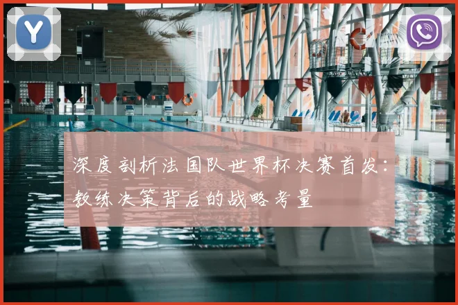 深度剖析法国队世界杯决赛首发：教练决策背后的战略考量