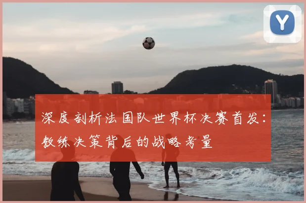 深度剖析法国队世界杯决赛首发：教练决策背后的战略考量