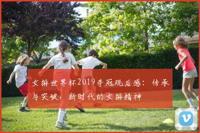 女排世界杯2019夺冠观后感：传承与突破，新时代的女排精神