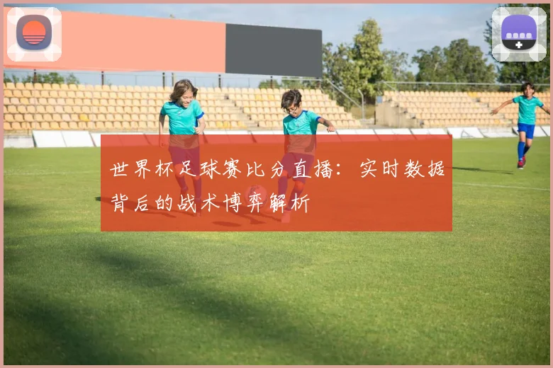 世界杯足球赛比分直播：实时数据背后的战术博弈解析