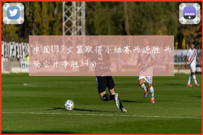 中国U17女篮取得小组赛两连胜 两场合计净胜54分