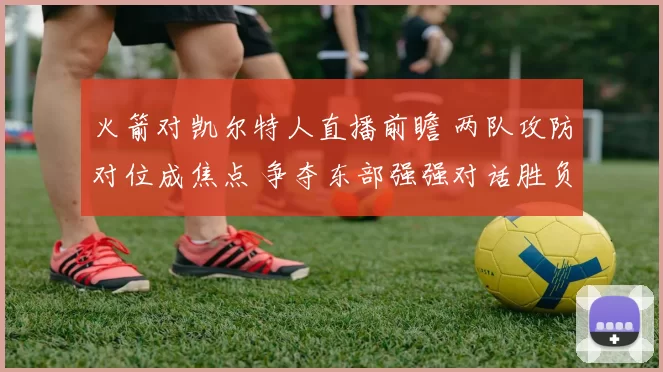 火箭对凯尔特人直播前瞻 两队攻防对位成焦点 争夺东部强强对话胜负