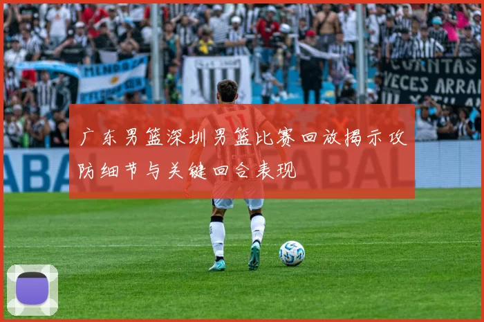 广东男篮深圳男篮比赛回放揭示攻防细节与关键回合表现