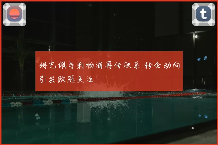 姆巴佩与利物浦再传联系 转会动向引发欧冠关注