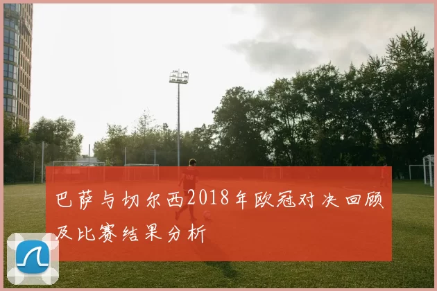 巴萨与切尔西2018年欧冠对决回顾及比赛结果分析