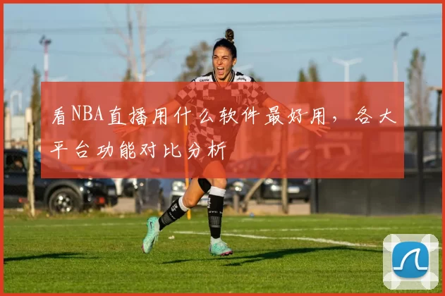 看NBA直播用什么软件最好用，各大平台功能对比分析
