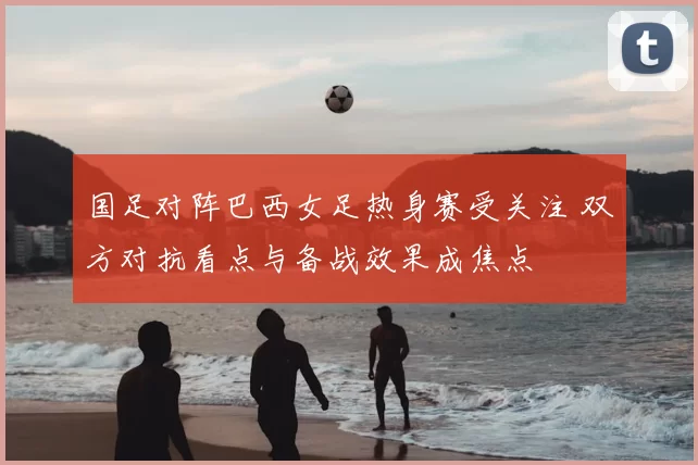国足对阵巴西女足热身赛受关注 双方对抗看点与备战效果成焦点