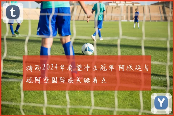 梅西2024年有望冲击冠军 阿根廷与迈阿密国际成关键看点