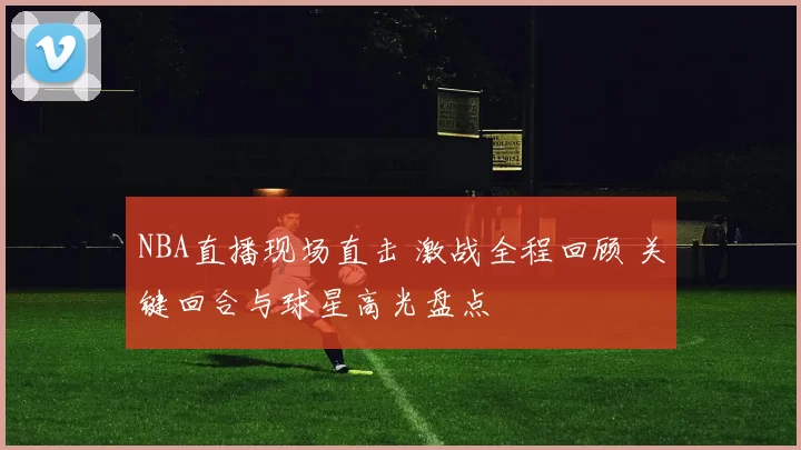 NBA直播现场直击 激战全程回顾 关键回合与球星高光盘点