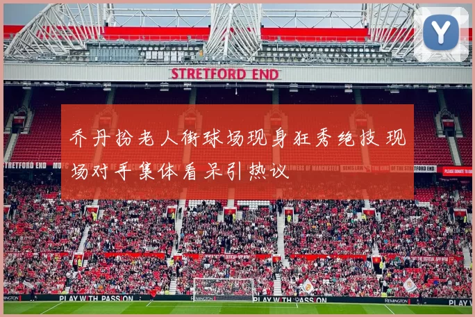 乔丹扮老人街球场现身狂秀绝技 现场对手集体看呆引热议