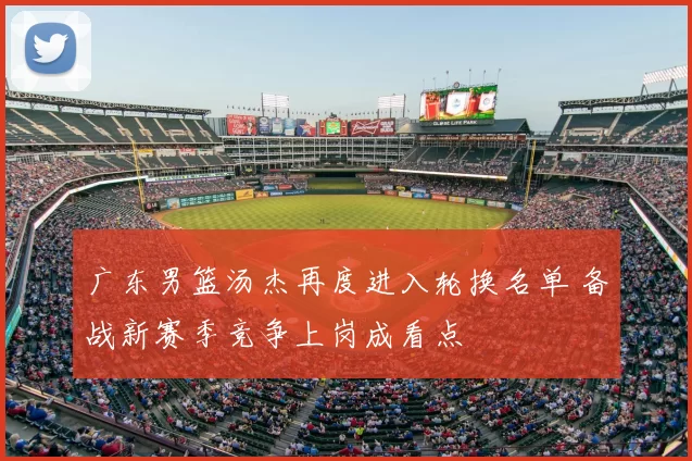 广东男篮汤杰再度进入轮换名单 备战新赛季竞争上岗成看点