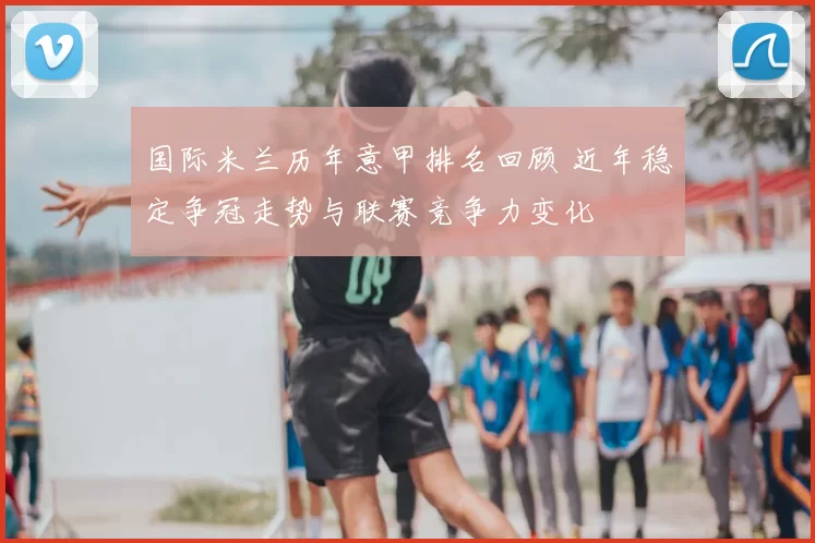 国际米兰历年意甲排名回顾 近年稳定争冠走势与联赛竞争力变化