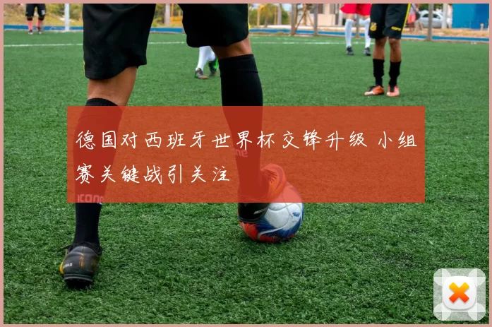 德国对西班牙世界杯交锋升级 小组赛关键战引关注