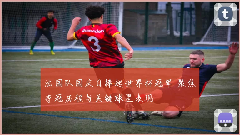 法国队国庆日捧起世界杯冠军 聚焦夺冠历程与关键球星表现