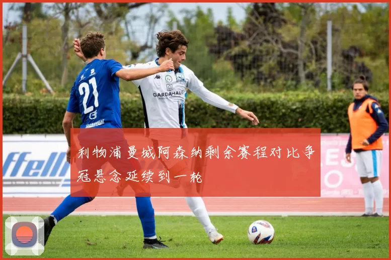 利物浦曼城阿森纳剩余赛程对比争冠悬念延续到一轮