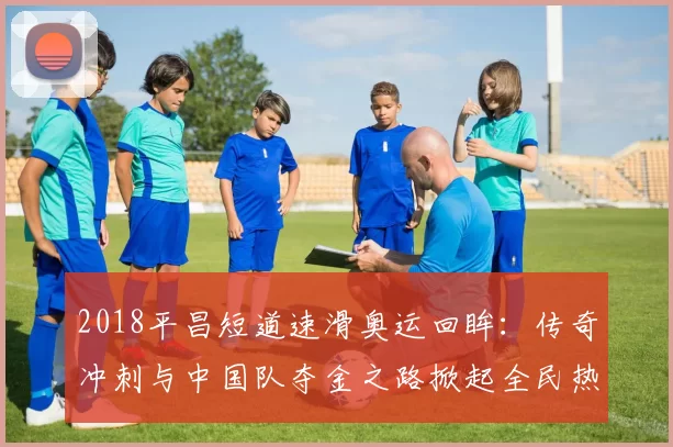 2018平昌短道速滑奥运回眸：传奇冲刺与中国队夺金之路掀起全民热情