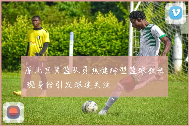 原北京男篮队员焦健转型篮球教练 现身份引发球迷关注