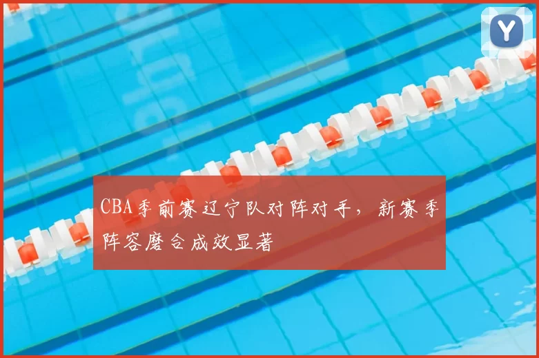 CBA季前赛辽宁队对阵对手，新赛季阵容磨合成效显著