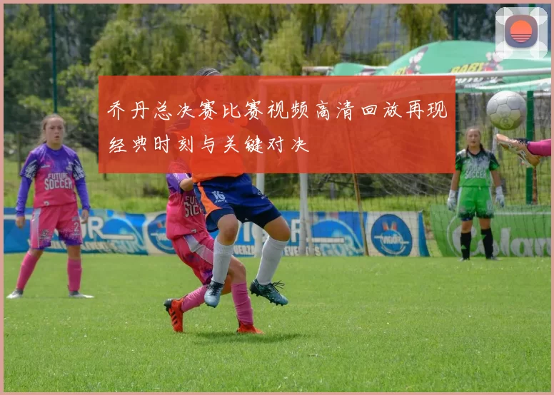 乔丹总决赛比赛视频高清回放再现经典时刻与关键对决