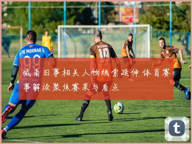 城南旧事相关人物线索延伸 体育赛事解读聚焦赛果与看点