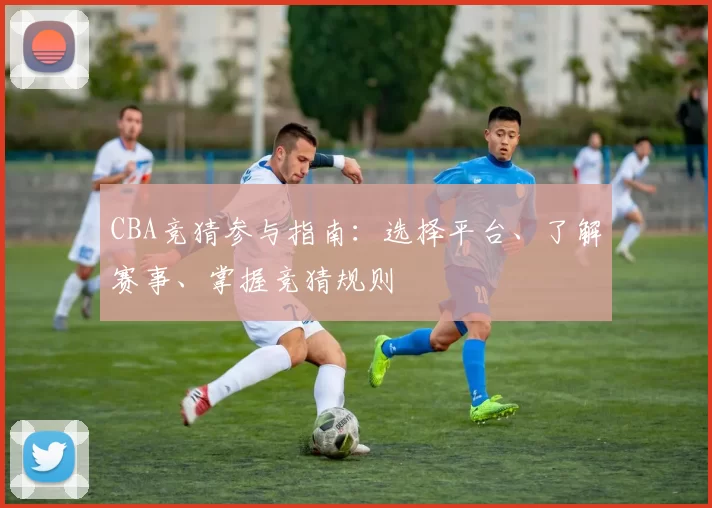CBA竞猜参与指南：选择平台、了解赛事、掌握竞猜规则