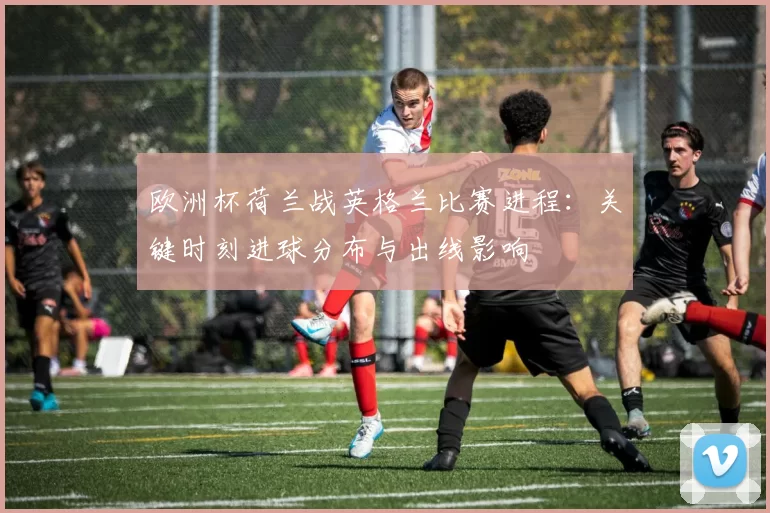 欧洲杯荷兰战英格兰比赛进程:关键时刻进球分布与出线影响