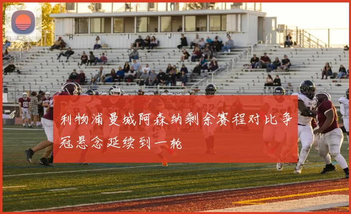 利物浦曼城阿森纳剩余赛程对比争冠悬念延续到一轮