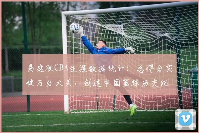 易建联CBA生涯数据统计：总得分突破万分大关，创造中国篮球历史纪录