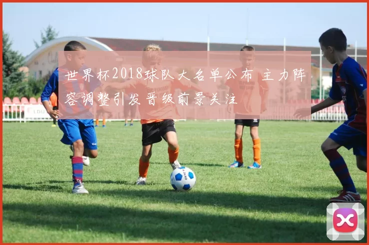 世界杯2018球队大名单公布 主力阵容调整引发晋级前景关注