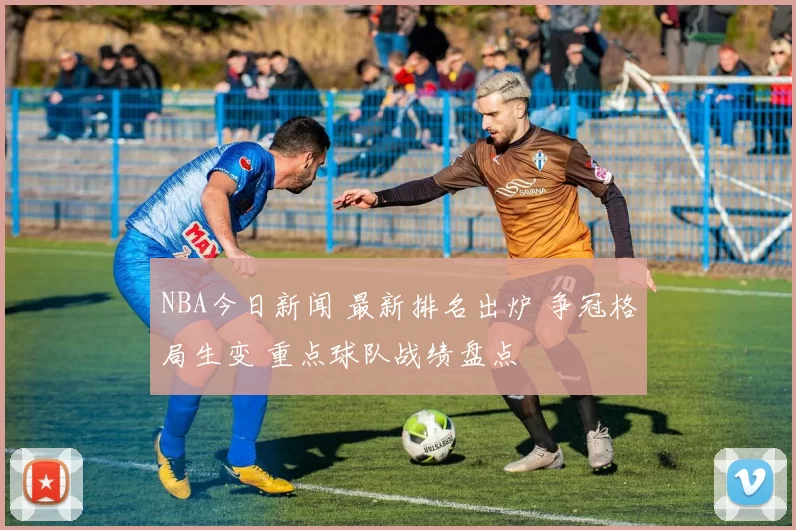 NBA今日新闻 最新排名出炉 争冠格局生变 重点球队战绩盘点