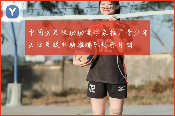 中国女足联动动漫形象推广青少年关注度提升助推梯队培养计划