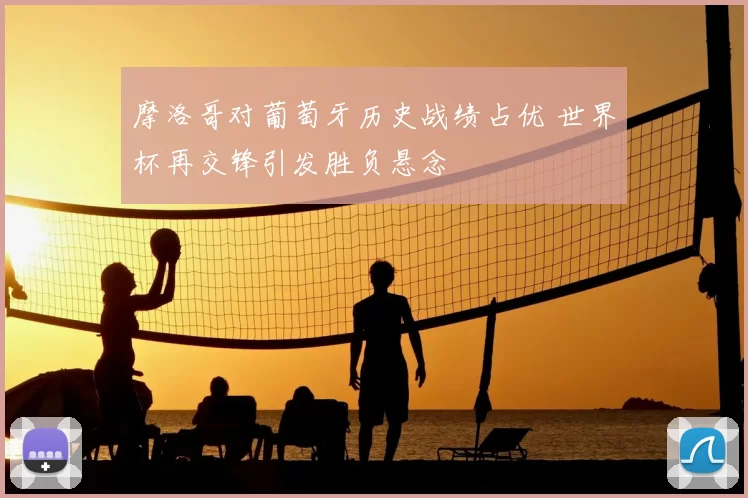 摩洛哥对葡萄牙历史战绩占优 世界杯再交锋引发胜负悬念