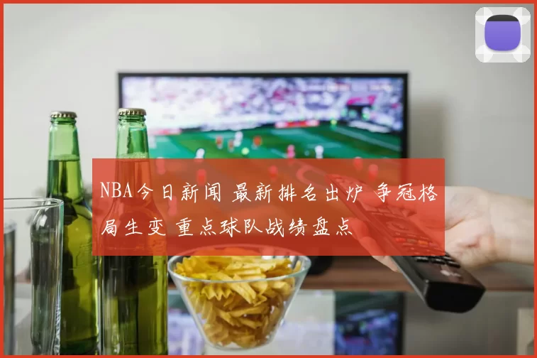 NBA今日新闻 最新排名出炉 争冠格局生变 重点球队战绩盘点