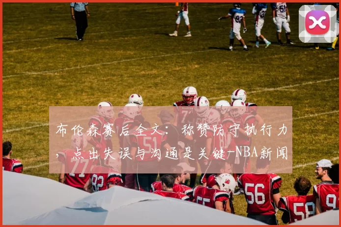 布伦森赛后全文：称赞防守执行力，点出失误与沟通是关键-NBA新闻