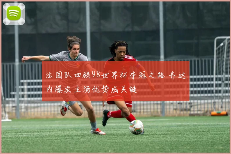 法国队回顾98世界杯夺冠之路 齐达内爆发主场优势成关键