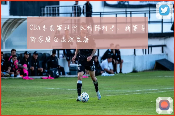 CBA季前赛辽宁队对阵对手，新赛季阵容磨合成效显著