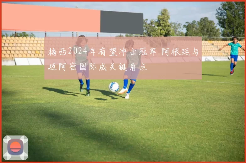 梅西2024年有望冲击冠军 阿根廷与迈阿密国际成关键看点