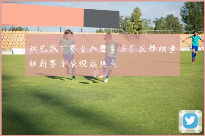 姆巴佩下赛季加盟皇马引发锋线重组新赛季表现成焦点