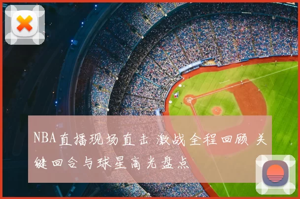 NBA直播现场直击 激战全程回顾 关键回合与球星高光盘点