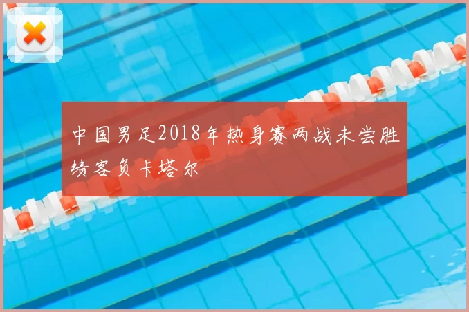 中国男足2018年热身赛两战未尝胜绩客负卡塔尔