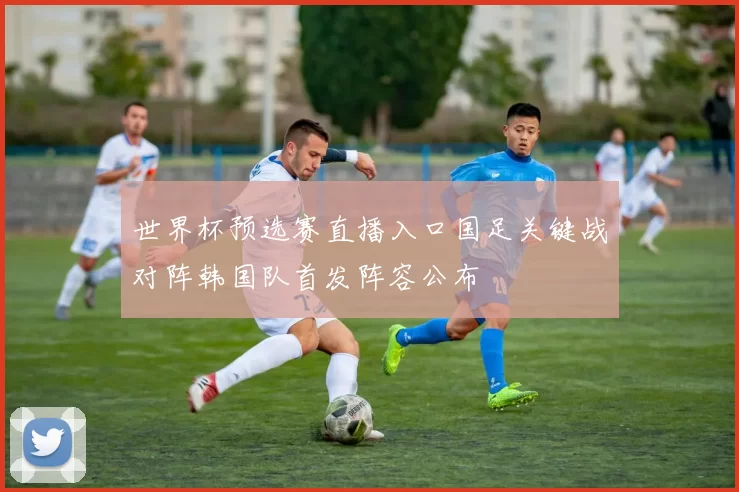 世界杯预选赛直播入口国足关键战对阵韩国队首发阵容公布