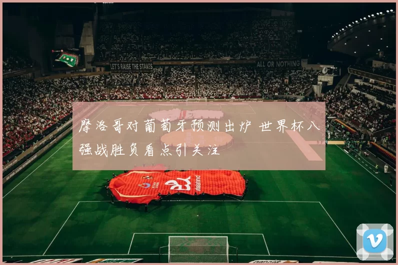 摩洛哥对葡萄牙预测出炉 世界杯八强战胜负看点引关注